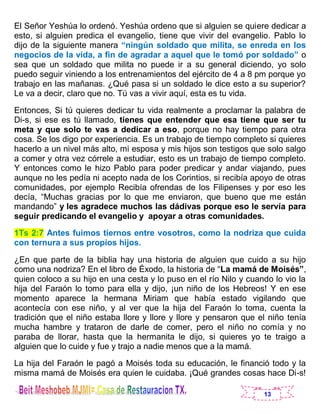13
El Señor Yeshúa lo ordenó. Yeshúa ordeno que si alguien se quiere dedicar a
esto, si alguien predica el evangelio, tiene que vivir del evangelio. Pablo lo
dijo de la siguiente manera “ningún soldado que milita, se enreda en los
negocios de la vida, a fin de agradar a aquel que le tomó por soldado” o
sea que un soldado que milita no puede ir a su general diciendo, yo solo
puedo seguir viniendo a los entrenamientos del ejército de 4 a 8 pm porque yo
trabajo en las mañanas. ¿Qué pasa si un soldado le dice esto a su superior?
Le va a decir, claro que no. Tú vas a vivir aquí, esta es tu vida.
Entonces, Si tú quieres dedicar tu vida realmente a proclamar la palabra de
Di-s, si ese es tú llamado, tienes que entender que esa tiene que ser tu
meta y que solo te vas a dedicar a eso, porque no hay tiempo para otra
cosa. Se los digo por experiencia. Es un trabajo de tiempo completo si quieres
hacerlo a un nivel más alto, mi esposa y mis hijos son testigos que solo salgo
a comer y otra vez córrele a estudiar, esto es un trabajo de tiempo completo.
Y entonces como le hizo Pablo para poder predicar y andar viajando, pues
aunque no les pedía ni acepto nada de los Corintios, si recibía apoyo de otras
comunidades, por ejemplo Recibía ofrendas de los Filipenses y por eso les
decía, “Muchas gracias por lo que me enviaron, que bueno que me están
mandando” y les agradece muchos las dádivas porque eso le servía para
seguir predicando el evangelio y apoyar a otras comunidades.
1Ts 2:7 Antes fuimos tiernos entre vosotros, como la nodriza que cuida
con ternura a sus propios hijos.
¿En que parte de la biblia hay una historia de alguien que cuido a su hijo
como una nodriza? En el libro de Éxodo, la historia de “La mamá de Moisés”,
quien coloco a su hijo en una cesta y lo puso en el río Nilo y cuando lo vio la
hija del Faraón lo tomo para ella y dijo, ¡un niño de los Hebreos! Y en ese
momento aparece la hermana Miriam que había estado vigilando que
acontecía con ese niño, y al ver que la hija del Faraón lo toma, cuenta la
tradición que el niño estaba llore y llore y llore y pensaron que el niño tenía
mucha hambre y trataron de darle de comer, pero el niño no comía y no
paraba de llorar, hasta que la hermanita le dijo, si quieres yo te traigo a
alguien que lo cuide y fue y trajo a nadie menos que a la mamá.
La hija del Faraón le pagó a Moisés toda su educación, le financió todo y la
misma mamá de Moisés era quien le cuidaba. ¡Qué grandes cosas hace Di-s!
 