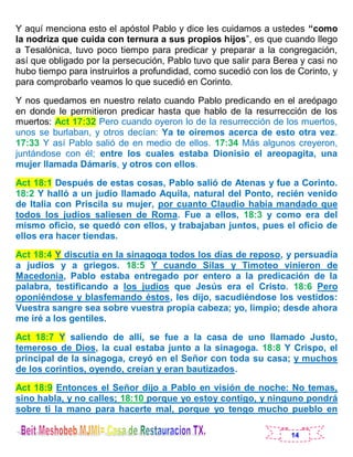 14
Y aquí menciona esto el apóstol Pablo y dice les cuidamos a ustedes “como
la nodriza que cuida con ternura a sus propios hijos”, es que cuando llego
a Tesalónica, tuvo poco tiempo para predicar y preparar a la congregación,
así que obligado por la persecución, Pablo tuvo que salir para Berea y casi no
hubo tiempo para instruirlos a profundidad, como sucedió con los de Corinto, y
para comprobarlo veamos lo que sucedió en Corinto.
Y nos quedamos en nuestro relato cuando Pablo predicando en el areópago
en donde le permitieron predicar hasta que hablo de la resurrección de los
muertos: Act 17:32 Pero cuando oyeron lo de la resurrección de los muertos,
unos se burlaban, y otros decían: Ya te oiremos acerca de esto otra vez.
17:33 Y así Pablo salió de en medio de ellos. 17:34 Más algunos creyeron,
juntándose con él; entre los cuales estaba Dionisio el areopagita, una
mujer llamada Dámaris, y otros con ellos.
Act 18:1 Después de estas cosas, Pablo salió de Atenas y fue a Corinto.
18:2 Y halló a un judío llamado Aquila, natural del Ponto, recién venido
de Italia con Priscila su mujer, por cuanto Claudio había mandado que
todos los judíos saliesen de Roma. Fue a ellos, 18:3 y como era del
mismo oficio, se quedó con ellos, y trabajaban juntos, pues el oficio de
ellos era hacer tiendas.
Act 18:4 Y discutía en la sinagoga todos los días de reposo, y persuadía
a judíos y a griegos. 18:5 Y cuando Silas y Timoteo vinieron de
Macedonia, Pablo estaba entregado por entero a la predicación de la
palabra, testificando a los judíos que Jesús era el Cristo. 18:6 Pero
oponiéndose y blasfemando éstos, les dijo, sacudiéndose los vestidos:
Vuestra sangre sea sobre vuestra propia cabeza; yo, limpio; desde ahora
me iré a los gentiles.
Act 18:7 Y saliendo de allí, se fue a la casa de uno llamado Justo,
temeroso de Dios, la cual estaba junto a la sinagoga. 18:8 Y Crispo, el
principal de la sinagoga, creyó en el Señor con toda su casa; y muchos
de los corintios, oyendo, creían y eran bautizados.
Act 18:9 Entonces el Señor dijo a Pablo en visión de noche: No temas,
sino habla, y no calles; 18:10 porque yo estoy contigo, y ninguno pondrá
sobre ti la mano para hacerte mal, porque yo tengo mucho pueblo en
 