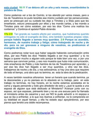 15
esta ciudad. 18:11 Y se detuvo allí un año y seis meses, enseñándoles la
palabra de Dios.
Como podemos ver a los de Corinto, si los atendió por varios meses, pero a
los de Tesalónica no pudo tenerles ese mismo cuidado por las persecuciones,
pero se preocupó por su cuidado les dejo a Timoteo y a Silas para que les
enseñaran, estuvo preocupado por ellos y les mando cartas, y les mando a
Timoteo para ver cómo estaban, por eso les dice “Como una nodriza los
cuidamos” y Continúa el apóstol Pablo diciendo:
1Ts 2:8 Tan grande es nuestro afecto por vosotros, que hubiéramos querido
entregaros no sólo el evangelio de Dios, sino también nuestras propias vidas;
porque habéis llegado a sernos muy queridos. 2:9 Porque os acordáis,
hermanos, de nuestro trabajo y fatiga; cómo trabajando de noche y de
día, para no ser gravosos a ninguno de vosotros, os predicamos el
evangelio de Dios.
Como podremos notar tuvo que haber seguido habiendo comunicación entre
ellos, por eso Pablo les dice “Habéis llegado a ser muy queridos” y tú no
llegas a querer mucho a alguien solo porque te trate bien una vez, o por una
semana que convivan juntos, y eso nos muestra que hubo más comunicación,
más enseñanza de Pablo y más hambre de los de Tesalónica por aprender, y
por eso les dice han llegado a ser muy queridos, y otra vez les dice,
trabajamos de noche y de día, y nos esforzamos; si hay una obra que requiere
de todo el tiempo, una obra que no termina, es esta la obra de la predicación.
A veces también nosotros añoramos tener un horario que cuando termina, ya
te desconectes y ya no pienses en lo absoluto en tu trabajo, pero en este
trabajo no terminas, no hay horario, en la noche estamos acostados en la
cama y sigues pensando y todo gira alrededor de esto y ¿qué le queda a una
esposa de alguien que está dedicado al Ministerio? Avanzar junto con su
esposo, así que esposas, piénsenlo bien y no es una excusa pero fui llamado
al ministerio antes de casarme y aun así NO le pude advertir a mi esposa a
que se iba a enfrentar, a lo que nos íbamos a enfrentar, no lo comprendía en
su totalidad en aquel tiempo, y ella ha estado aquí apoyándonos, por eso
pienso que tendrá una doble recompensa.
 