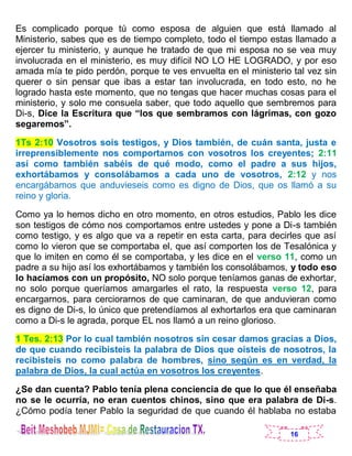 16
Es complicado porque tú como esposa de alguien que está llamado al
Ministerio, sabes que es de tiempo completo, todo el tiempo estas llamado a
ejercer tu ministerio, y aunque he tratado de que mi esposa no se vea muy
involucrada en el ministerio, es muy difícil NO LO HE LOGRADO, y por eso
amada mía te pido perdón, porque te ves envuelta en el ministerio tal vez sin
querer o sin pensar que ibas a estar tan involucrada, en todo esto, no he
logrado hasta este momento, que no tengas que hacer muchas cosas para el
ministerio, y solo me consuela saber, que todo aquello que sembremos para
Di-s, Dice la Escritura que “los que sembramos con lágrimas, con gozo
segaremos”.
1Ts 2:10 Vosotros sois testigos, y Dios también, de cuán santa, justa e
irreprensiblemente nos comportamos con vosotros los creyentes; 2:11
así como también sabéis de qué modo, como el padre a sus hijos,
exhortábamos y consolábamos a cada uno de vosotros, 2:12 y nos
encargábamos que anduvieseis como es digno de Dios, que os llamó a su
reino y gloria.
Como ya lo hemos dicho en otro momento, en otros estudios, Pablo les dice
son testigos de cómo nos comportamos entre ustedes y pone a Di-s también
como testigo, y es algo que va a repetir en esta carta, para decirles que así
como lo vieron que se comportaba el, que así comporten los de Tesalónica y
que lo imiten en como él se comportaba, y les dice en el verso 11, como un
padre a su hijo así los exhortábamos y también los consolábamos, y todo eso
lo hacíamos con un propósito, NO solo porque teníamos ganas de exhortar,
no solo porque queríamos amargarles el rato, la respuesta verso 12, para
encargarnos, para cerciorarnos de que caminaran, de que anduvieran como
es digno de Di-s, lo único que pretendíamos al exhortarlos era que caminaran
como a Di-s le agrada, porque EL nos llamó a un reino glorioso.
1 Tes. 2:13 Por lo cual también nosotros sin cesar damos gracias a Dios,
de que cuando recibisteis la palabra de Dios que oísteis de nosotros, la
recibisteis no como palabra de hombres, sino según es en verdad, la
palabra de Dios, la cual actúa en vosotros los creyentes.
¿Se dan cuenta? Pablo tenía plena conciencia de que lo que él enseñaba
no se le ocurría, no eran cuentos chinos, sino que era palabra de Di-s.
¿Cómo podía tener Pablo la seguridad de que cuando él hablaba no estaba
 