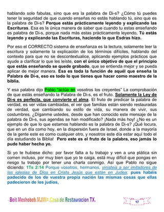 17
hablando solo fabulas, sino que era la palabra de Di-s? ¿Cómo tú puedes
tener la seguridad de que cuando enseñas no estás hablando tú, sino que es
la palabra de Di-s? Porque estás prácticamente leyendo y explicando las
Escrituras. Esa es la única manera de saber que cuando tu estas enseñando
es palabra de Di-s, porque nada más estas prácticamente leyendo, Tú estás
leyendo y explicando las Escrituras, haciendo lo que Esdras hizo.
Por eso el CORRECTO sistema de enseñanza es la lectura, solamente leer la
escritura y solamente la explicación de los términos difíciles, hablando del
contexto para que no se descontextualice, aplicando ejemplos prácticos que
ayude a clarificar lo que les leíste, con el único objetivo de que el principio
que estás enseñando se quede grabado, que se entienda mejor y se pueda
aplicar de mejor manera. Esa es toda la función de aquél que enseña la
Palabra de Di-s, eso es todo lo que tienes que hacer como maestro de la
biblia.
Y esa palabra dijo Pablo “actúa en vosotros los creyentes” La comprobación
de que estás enseñando la Palabra de Di-s, es el fruto. Solamente la Ley de
Di-s es perfecta, que convierte el alma. El fruto de predicar la palabra de
verdad, es ver vidas cambiadas, el ver que familias están siendo restauradas
de verdad, que cambiando su estilo de vida, su manera de vivir, sus
costumbres, ¿Díganme ustedes, desde que han conocido este mensaje de la
palabra de Di-s, sus agendas se han modificado? ¡Nada más hoy! ¿No es un
ejemplo de que lo que estamos hablando es la palabra de Di-s? ¡Qué locura,
que en un día como hoy, en la dispersión fuera de Israel, donde a la mayoría
de la gente este es como cualquier otro, y nosotros este día estar aquí todo el
día estudiando la Biblia! Pero este es el fruto de la palabra, eso jamás lo
pude haber hecho yo.
Si yo te hubiese dicho: por favor falta a tu trabajo y ven a una plática sin
comen incluso, por muy bien que yo te caiga, está muy difícil que pongas en
riesgo tu trabajo por tener una charla conmigo. Así que Pablo no sigue
diciendo: 1Ts 2:14 Porque vosotros, hermanos, vinisteis a ser imitadores de
las iglesias de Dios en Cristo Jesús que están en Judea; pues habéis
padecido de los de vuestra propia nación las mismas cosas que ellas
padecieron de los judíos,
 