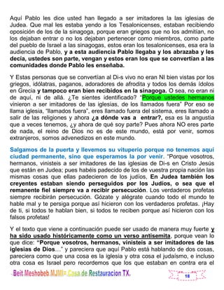 18
Aquí Pablo les dice usted han llegado a ser imitadores la las iglesias de
Judea. Que mal les estaba yendo a los Tesalonicenses, estaban recibiendo
oposición de los de la sinagoga, porque eran griegos que no los admitían, no
los dejaban entrar o no los dejaban pertenecer como miembros, como parte
del pueblo de Israel a las sinagogas, estos eran los tesalonicenses, esa era la
audiencia de Pablo, y a esta audiencia Pablo llegaba y los abrazaba y les
decía, ustedes son parte, vengan y estos eran los que se convertían a las
comunidades donde Pablo les enseñaba.
Y Estas personas que se convertían al Di-s vivo no eran NI bien vistas por los
griegos, idólatras, paganos, adoradores de afrodita y todos los demás ídolos
en Grecia y tampoco eran bien recibidos en la sinagoga. O sea, no eran ni
de aquí, ni de allá. ¿Te sientes identificado? “Porque ustedes hermanos
vinieron a ser imitadores de las iglesias, de los llamados fuera” Por eso se
llama iglesia, “llamados fuera”, eres llamado fuera del sistema, eres llamado a
salir de las religiones y ahora ¿a dónde vas a entrar?, esa es la angustia
que a veces tenemos, ¿y ahora de qué soy parte? Pues ahora NO eres parte
de nada, el reino de Dios no es de este mundo, está por venir, somos
extranjeros, somos advenedizos en este mundo.
Salgamos de la puerta y llevemos su vituperio porque no tenemos aquí
ciudad permanente, sino que esperamos la por venir. “Porque vosotros,
hermanos, vinisteis a ser imitadores de las iglesias de Di-s en Cristo Jesús
que están en Judea; pues habéis padecido de los de vuestra propia nación las
mismas cosas que ellas padecieron de los judíos, En Judea también los
creyentes estaban siendo perseguidos por los Judíos, o sea que el
remanente fiel siempre va a recibir persecución. Los verdaderos profetas
siempre recibirán persecución. Gózate y alégrate cuando todo el mundo te
hable mal y te persiga porque así hicieron con los verdaderos profetas. ¡Hay
de ti, si todos te hablan bien, si todos te reciben porque así hicieron con los
falsos profetas!
Y el texto que viene a continuación puede ser usado de manera muy fuerte y
ha sido usado históricamente como un verso antisemita, porque vean lo
que dice: “Porque vosotros, hermanos, vinisteis a ser imitadores de las
iglesias de Dios…” y pareciera que aquí Pablo está hablando de dos cosas,
pareciera como que una cosa es la iglesia y otra cosa el judaísmo, e incluso
otra cosa es Israel pero recordemos que los que estaban en contra era el
 
