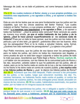 19
liderazgo de Judá, no es todo el judaísmo, así como tampoco Judá es todo
Israel.
1Ts 2:15 los cuales mataron al Señor Jesús y a sus propios profetas, y a
nosotros nos expulsaron; y no agradan a Dios, y se oponen a todos los
hombres,
Este es uno de los textos que se usa para fundamentar que los judíos son los
culpables, que son los únicos asesinos del Señor Yeshúa. “Los cuales
mataron al Señor Yeshúa y a sus propios profetas etc.” ¿Qué te parece este
texto? “y a nosotros nos expulsaron; y no agradan a Dios, y se oponen a
todos los hombres”, ¿Qué te parece este versículo? Este versículo es usado
de manera muy errada, ya que si están hablando de los judíos y de la
iglesia, ¿Qué te hace pensar superficialmente si no conoces nada de
historia? Pues por un lado te hace pensar, que los judíos son los malos de la
película y por el otro lado ¿la iglesia?, ¡pobrecitos ellos son los buenos, ellos
son los perseguidos! Pero sí tú te metes a estudiar historia, seria, formal,
¿Quiénes han sido realmente los perseguidores? ¿La iglesia o los judíos?
Aquí Pablo menciona, que los judíos de esa época eran los perseguidores,
pero no todos los judíos, así como no todos los mexicanos son ilegales, y
como prueba de que no está bien seguir culpando a todos los judíos de todo
lo malo que paso, recordemos que Pablo llegó a Roma, Hechos capítulo 28,
y al hablar con los ancianos, con los líderes de la comunidad judía de Roma y
les dijo, escuchen, ustedes saben lo que he padecido por los judíos, allá en
Judea, pero yo no he hecho nada en contra de la Ley y de las costumbres, yo
no he hecho ni he dicho nada en contra de nuestro pueblo, y les explica esto
a los líderes judíos de Roma y ¿qué le dijeron los líderes judíos de Roma?
Act 28:17 Aconteció que tres días después, Pablo convocó a los principales
de los judíos, a los cuales, luego que estuvieron reunidos, les dijo: Yo,
varones hermanos, no habiendo hecho nada contra el pueblo, ni contra las
costumbres de nuestros padres, he sido entregado preso desde Jerusalén en
manos de los romanos; 28:18 los cuales, habiéndome examinado, me querían
soltar, por no haber en mí ninguna causa de muerte.
Act 28:19 Pero oponiéndose los judíos, me vi obligado a apelar a César; no
porque tenga de qué acusar a mi nación. 28:20 Así que por esta causa os
he llamado para veros y hablaros; porque por la esperanza de Israel
 