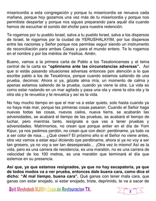 2
misericordia a esta congregación y porque tu misericordia se renueva cada
mañana, porque hoy gozamos una vez más de tu misericordia y porque nos
permitiste despertar y porque nos sigues preparando para aquél día cuando
hemos de escuchar el sonido del shofar para nuestra redención.
Te rogamos por tu pueblo Israel, salva a tu pueblo Israel, salva a los dispersos
de Israel, te rogamos por la ciudad de YERUSHALAYIM, por tus dispersos
entre las naciones y Señor porque nos permitas seguir siendo un instrumento
de reconciliación para ambas Casas y para el mundo entero. Te lo rogamos
en el nombre y por los méritos de Yeshúa. Amén.
Bueno, vamos a la primera carta de Pablo a los Tesalonicenses y el tema
central de la carta es “optimismo ante las circunstancias adversas”. Así
que si estás pasando situaciones adversas entonces pon atención a lo que
escribe pablo a los de Tesalónica, porque cuando estamos saliendo de una
prueba, decimos: Ahora si ya, gózate alma mía, un momento de calma y
apenas estamos saliendo de la prueba, cuando ya viene la otra. La vida es
como estar nadando en un mar agitado y pasa una ola y viene la otra ola y la
otra ola y te revuelca y te revuelca y así es la vida.
No hay mucho tiempo en que el mar va a estar quieto, solo hasta cuando ya
no haya más mar, porque las primeras cosas pasaron. Cuando el Señor haga
nuevas todas las cosas, nuevos cielos, nueva tierra, se acabarán las
adversidades, se acabará el tiempo de las pruebas, se acabará el tiempo de
luchar, pero mientras tanto, resígnate a que vas a tener pruebas y
adversidades. Matrimonios, no crean que porque antier en el día de Yom
Kipur, ya nos pedimos perdón, no crean que con decir: perdóname, ya todo va
a ser color de rosa… ¿Qué creen? El próximo año si el Señor no viene antes,
otra vez vamos a estar aquí diciendo oye perdóname, ahora si ya no voy a ser
tan grosero, ya no voy a ser tan desesperado… ¡Otra vez lo mismo! Así es la
vida, pero es una carrera de resistencia, es una maratón, no es una carrera de
velocidad de los 100 metros, es una maratón que terminará el día que
estemos en su presencia.
Así que, ya que estamos resignados, ya que no hay escapatoria, ya que
de todos modos va a ver prueba, entonces dale buena cara, como dice el
dicho: “Al mal tiempo, buena cara”. Qué ganas con tener mala cara, que
ganas con estar enojado, si estar enojado, triste, deprimido, te va a sacar de
 