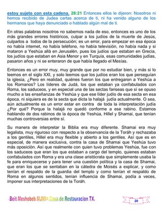 20
estoy sujeto con esta cadena. 28:21 Entonces ellos le dijeron: Nosotros ni
hemos recibido de Judea cartas acerca de ti, ni ha venido alguno de los
hermanos que haya denunciado o hablado algún mal de ti.
En otras palabras nosotros no sabemos nada de eso, entonces es uno de los
más grandes errores históricos, culpar a los judíos de la muerte de Jesús,
culparlos a todos de la persecución; es un error, para empezar en esa época
no había internet, no había teléfono, no había televisión, no había nada y si
mataron a Yeshúa allá en Jerusalén, pues los judíos que estaban en Grecia,
los judíos que estaban en Asia Menor y en Turquía, esas comunidades judías,
pasaron años y ni se enteraron de que había llegado el Mesías.
Entonces es un error muy, muy grande que por no estudiar bien, y más si lo
leemos en el siglo XXI, y solo leemos que los judíos eran los que perseguían
la iglesia, ¿Pero en realidad, quiénes fueron los que entregaron a Yeshúa a
los Romanos? Los líderes de Judá, los que estaban ya confabulados con
Roma, los saduceos, y en especial una de las sectas fariseas que sí se opuso
mucho a las enseñanzas de Yeshúa y que ese líder judío de esa secta en esa
época, ni siquiera es de la secta que dicta la halajá judía actualmente. O sea,
aún actualmente es un error estar en contra de toda la interpretación judía
¿Por qué? Porque la halajá no quedó conforme a ese rabino. Estamos
hablando de dos rabinos de la época de Yeshúa, Hillel y Shamai, que tenían
muchas controversias entre sí.
Su manera de interpretar la Biblia era muy diferente. Shamai era muy
legalista, muy riguroso con respecto a la observancia de la Toráh y rechazaba
a los gentiles, Hillel era muy flexible y abierto a los gentiles. Así que es en
especial, de manera exclusiva, contra la casa de Shamai que Yeshúa tuvo
más oposición. Así que realmente con quien tuvo problemas Yeshúa, fue con
los saduceos que eran los que estaban a cargo del templo, quienes estaban
confabulados con Roma y era una clase aristócrata que simplemente usaba la
fe para enriquecerse y para tener una cuestión política y la casa de Shamai,
que eran los que se sentaban en la cátedra de Moisés a explicar, y como
tenían el respaldo de la guardia del templo y como tenían el respaldo de
Roma en algunos sentidos, tenían influencia de Shamai, podía a veces,
imponer sus interpretaciones de la Toráh.
 