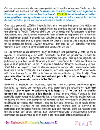 21
Así que no se nos olvide que es especialmente a ellos a los que Pablo se esta
refiriendo de ellos es que dijo “a nosotros nos expulsaron; y no agradan a
Dios, y se oponen a todos los hombres”, 1Ts 2:16 impidiéndonos hablar
a los gentiles para que éstos se salven; así colman ellos siempre la medida
de sus pecados, pues vino sobre ellos la ira hasta el extremo.
Otra vez pregunta ¿Quién impedía hablar a los gentiles para que éstos se
salven? Los de la casa de Shamai. Hillel no prohibía hablar a los gentiles ni
enseñarles la Toráh. Todavía el día de hoy enfrente del Parlamento Israelí en
Jerusalén, hay una Menorá esculpida con diferentes aspectos de la historia
del pueblo de Israel. Y una de las esculturas que están en esa Menorá es la
figura de una persona que está parada en un pie y ésta es una escultura típica
en la cultura de Israel. ¿Quién recuerda por qué es tan especial ver una
escultura con la figura de una persona parada en un pie?
Es un símbolo o un distintivo muy importante del judaísmo y esto te va a
ayudar a entender que no está hablando de todo el judaísmo. Cuenta la
tradición que había un gentil, un extranjero, un goy, que quería ingresar al
judaísmo y que fue donde Shamai y le dijo: Enséñame la Toráh en el tiempo
que yo dure parado en un pie. Y según la tradición Shamai se enojó y le dijo,
¡Qué falta de respeto, cómo te atreves a querer convertirte, querer saber toda
la riqueza de la Toráh, de las Escrituras, con esa impaciencia! Y lo echó de
allí. Y entonces fue a Hillel y le hizo la misma petición, y Hillel le dijo: “Lo
que sea aborrecible, lo que sea odioso para ti, no se lo hagas a los
demás. Ve y aprende, eso es la Toráh”.
Esto es la esencia del judaísmo, que es muy complejo, tiene una gran
cantidad de leyes, de normas etc., etc., pero todo se resume en que “no
hagas a otro lo que no quieres que te hagan a ti” lo que a ti te resulta
odioso no se lo hagas a los demás, y eso lo dijo Hillel, Yeshúa lo dijo
parecido pero opuesto. Muchas de las enseñanzas de Yeshúa están escritas
en textos de Hillel, por ejemplo: “El hombre no fue hecho para el Shabát sino
el Shabát por causa del hombre”, eso no fue solo Yeshúa, ya lo había dicho
antes Hillel. Muchas de las enseñanzas de Yeshúa que la mayoría de
personas por no saber historia piensan que son nuevas, pero ya habían sido
dichas antes por otros rabinos. Las bienaventuranzas prácticamente fueron
extraídas de los salmos, o de la Torá o de Hillel o de otros escritos judíos.
 