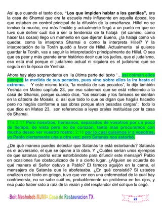 22
Así que cuando el texto dice, “Los que impiden hablar a los gentiles”, era
la casa de Shamai que era la escuela más influyente en aquella época, los
que estaban en control principal de la difusión de la enseñanza. Hillel no se
inmiscuía mucho, era más flexible y actualmente llegó a un punto en que se
tuvo que definir cuál iba a ser la tendencia de la halajá (el camino, como
hacer las cosas) llego un momento en que dijeron Bueno, ¿la halajá cómo va
quedar, como la interpreta Shamai o como la interpreta Hillel? Y la
interpretación de la Toráh quedó a favor de Hillel. Actualmente si quieres
guardar la Toráh, vas a seguir la interpretación principalmente de Hillel. O sea
que es peor y más grande error histórico decir que los judíos, que el judaísmo,
eso está mal porque el judaísmo actual ni siquiera es el judaísmo que se
seguía en la época de Yeshúa.
Ahora hay algo sorprendente en la última parte del texto “…así colman ellos
siempre la medida de sus pecados, pues vino sobre ellos la ira hasta el
extremo. Y este mismo texto, “la medida de sus pecados”, lo dijo también
Yeshúa en Mateo capítulo 23, por eso sabemos que se está refiriendo a la
casa de Shamai, porque cuando dice, “los escribas y los fariseos se sientan
en la cátedra de Moisés, o, así que todo lo que os digan que hagáis hacedlo
pero no hagáis conforme a sus obras porque atan pesadas cargas”; todo lo
que dice en Mateo 23, son referencias a leyes orales instituidas por la casa
de Shamai.
1Ts 2:17 Pero nosotros, hermanos, separados de vosotros por un poco
de tiempo, de vista pero no de corazón, tanto más procuramos con
mucho deseo ver vuestro rostro; 2:18 por lo cual quisimos ir a vosotros,
yo Pablo ciertamente una y otra vez; pero Satanás nos estorbó.
¿De qué manera puedes detectar que Satanás te está estorbando? Satanás
es el adversario, el que se opone a la obra. Y ¿Cuáles serían unos ejemplos
de que satanas podría estar estorbándote para difundir este mensaje? Pablo
en ocasiones fue obstaculizado de ir a cierto lugar. ¿Alguien se acuerda de
qué manera el Señor detuvo a Pablo? El famoso aguijón en la carne, el
mensajero de Satanás que le abofeteaba, ¿En qué consistió? Si ustedes
analizan ese texto en griego, tuvo que ver con una enfermedad de la cual hay
controversia, no se sabe cuál es, probablemente un problema en los ojos, y
eso pudo haber sido a raíz de la visión y del resplandor del sol que lo cegó.
 