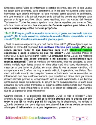 23
Entonces como Pablo se enfermaba o estaba enfermo, eso era lo que usaba
ha satán para detenerlo, para estorbarlo, a fin de que no pudiera visitar a los
hermanos que quería ministrar, la otra manera como satanas lo estorbaba,
era que lo metían a la cárcel, y pues en la cárcel fue donde tuvo tiempo para
pensar y lo que escribió, ahora esos escritos, son las cartas del Nuevo
Testamento. Todas las cosas ayudan para bien a aquellos que aman a Di-s,
aún las cosas adversas, los ataques de Satanás ayudan para bien a los
que le aman, porque Di-s tiene un propósito.
1Ts 2:19 Porque ¿cuál es nuestra esperanza, o gozo, o corona de que me
gloríe? ¿No lo sois vosotros, delante de nuestro Señor Jesucristo, en su
venida? 2:20 Vosotros sois nuestra gloria y gozo.
¿Cuál es nuestra esperanza, por qué hacer todo esto? ¿Cómo dijimos que se
llamaba el tema del capítulo? Los motivos internos para servir. ¿Por qué
servir, porque hacer lo que hacemos para Di-s? ¿Cuál es nuestra
esperanza o gozo o corona de que me gloríe? ¿Qué buscaba Pablo al
servir a Di-s, que quería lograr Pablo? La pregunta sería, ¿Cuál es nuestra
ofrenda eterna que podré ofrecerle a mi Salvador, considerando que
todo es temporal? Todo es vanidad de vanidades, todo es pasajero, tu auto
último modelo que tienes ahora, en diez años será una carro devaluado, tu
casa de la que tanto te glorías, en unos años la vas a querer cambiar, mi
computadora en 5 años me voy a sentir ridículo trayéndola, tus títulos, Tus
cinco años de estudio de cualquier carrera, actualmente con la avalancha de
información que hay, cualquier carrera que estudies en cinco años ya estará
desactualizada porque el conocimiento actual está cambiando a un tiempo
como nunca antes en la historia. El dinero se va desvalorizando, el euro está
pasando por una crisis tremenda, el dólar lo están manteniendo con muchas
dificultades, y solo imagínate si el erro, si el dólar se colapsan, ¿Qué crees
que le va a pasar al peso mexicano?
Cuando llegues a la presencia del Señor, ¿Qué le vas a ofrecer? ¿Tus
ahorros, tu auto, tu casa? ¿Cuál es la única ofrenda que le podrás dar por
todo lo que Él ha hecho por ti? Ni siquiera es la obediencia, me refiero a
¿Qué le podemos dar, pero algo que sea eterno? Las almas de las personas
a las que tú influencies para que lleguen a su presencia.
 
