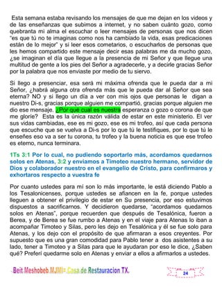 24
Esta semana estaba revisando los mensajes de que me dejan en los videos y
de las enseñanzas que subimos a internet, y no saben cuánto gozo, como
quebranta mi alma el escuchar o leer mensajes de personas que nos dicen
“es que tú no te imaginas como nos ha cambiado la vida, esas predicaciones
están de lo mejor” y si leer esos cometarios, o escucharlos de personas que
les hemos compartido este mensaje decir esas palabras me da mucho gozo,
¿se imaginan el día que llegue a la presencia de mi Señor y que llegue una
multitud de gente a los pies del Señor a agradecerle, y a decirle gracias Señor
por la palabra que nos enviaste por medio de tu siervo.
Si llego a presenciar, esa será mi máxima ofrenda que le pueda dar a mi
Señor, ¿habrá alguna otra ofrenda más que le pueda dar al Señor que sea
eterna? NO y si llego un día a ver con mis ojos que personas le digan a
nuestro Di-s, gracias porque alguien me compartió, gracias porque alguien me
dio ese mensaje. ¿Por qué cual es nuestra esperanza o gozo o corona de que
me gloríe? Esta es la única razón válida de estar en este ministerio. El ver
sus vidas cambiadas, ese es mi gozo, ese es mi trofeo, así que cada persona
que escuche que se vuelva a Di-s por lo que tú le testifiques, por lo que tú le
enseñes eso va a ser tu corona, tu trofeo y la buena noticia es que ese trofeo
es eterno, nunca terminara.
1Ts 3:1 Por lo cual, no pudiendo soportarlo más, acordamos quedarnos
solos en Atenas, 3:2 y enviamos a Timoteo nuestro hermano, servidor de
Dios y colaborador nuestro en el evangelio de Cristo, para confirmaros y
exhortaros respecto a vuestra fe
Por cuanto ustedes para mí son lo más importante, le está diciendo Pablo a
los Tesalonicenses, porque ustedes se afiancen en la fe, porque ustedes
lleguen a obtener el privilegio de estar en Su presencia, por eso estuvimos
dispuestos a sacrificarnos. Y decidieron quedarse, “acordamos quedarnos
solos en Atenas”, porque recuerden que después de Tesalónica, fueron a
Berea, y de Berea se fue rumbo a Atenas y en el viaje para Atenas lo iban a
acompañar Timoteo y Silas, pero les dejo en Tesalónica y él se fue solo para
Atenas, y los dejo con el propósito de que afirmaran a esos creyentes. Por
supuesto que es una gran comodidad para Pablo tener a dos asistentes a su
lado, tener a Timoteo y a Silas para que le ayudaran por eso le dice, ¿Saben
qué? Preferí quedarme solo en Atenas y enviar a ellos a afirmarlos a ustedes.
 