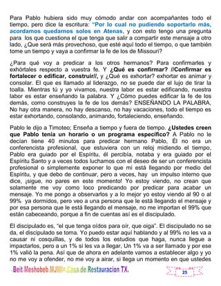 25
Para Pablo hubiera sido muy cómodo andar con acompañantes todo el
tiempo, pero dice la escritura: “Por lo cual no pudiendo soportarlo más,
acordamos quedarnos solos en Atenas, y con esto tengo una pregunta
para los que cuestiona el que tenga que salir a compartir este mensaje a otro
lado, ¿Que será más provechoso, que esté aquí todo el tiempo, o que también
tome un tiempo y vaya a confirmar la fe de los de Missouri?
¿Para qué voy a predicar a los otros hermanos? Para confirmarles y
exhórtales respecto a vuestra fe. Y ¿Qué es confirmar? //Confirmar es
fortalecer o edificar, construir//, y ¿Qué es exhortar? exhortar es animar y
consolar. El que es llamado al liderazgo, no se puede dar el lujo de tirar la
toalla. Mientras tú y yo vivamos, nuestra labor es estar edificando, nuestra
labor es estar enseñando la palabra. Y ¿Cómo puedes edificar la fe de los
demás, como construyes la fe de los demás? ENSEÑANDO LA PALABRA,
No hay otra manera, no hay descanso, no hay vacaciones, todo el tiempo es
estar exhortando, consolando, animando, fortaleciendo, enseñando.
Pablo le dijo a Timoteo; Enseña a tiempo y fuera de tiempo. ¿Ustedes creen
que Pablo tenía un horario o un programa específico? A Pablo no le
decían tiene 40 minutos para predicar hermano Pablo, Él no era un
conferencista profesional, que estuviera con un reloj midiendo el tiempo,
Pablo era guiado por el Espíritu, él percibía, notaba y era guiado por el
Espíritu Santo y a veces todos luchamos con el deseo de ser un conferencista
profesional o simplemente exponer lo que mi está llegando por medio del
Espíritu, y que debo de continuar, pero a veces, hay un impulso interno que
dice, ¡sigue, no pares en este momento! Yo estoy viendo, no crean que
solamente me voy como loco predicando por predicar para acabar un
mensaje. Yo me pongo a observarlos y a lo mejor yo estoy viendo al 90 o al
99% ya dormidos, pero veo a una persona que le está llegando el mensaje y
por esa persona que le está llegando el mensaje, no me importan el 99% que
están cabeceando, porque a fin de cuentas así es el discipulado.
El discipulado es, “el que tenga oídos para oír, que oiga”. El discipulado no se
da, el discipulado se toma. Yo puedo estar aquí hablando y al 99% no les va a
causar ni cosquillas, y de todos los estudios que haga, nunca llegue a
impactarlos, pero a un 1% si les va a llegar, Un 1% va a ser llamado y por ese
1% valió la pena. Así que de ahora en adelante vamos a establecer algo y yo
no me voy a ofender, no me voy a airar, si llega un momento en que ustedes
 
