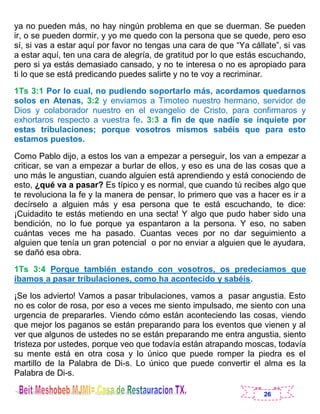 26
ya no pueden más, no hay ningún problema en que se duerman. Se pueden
ir, o se pueden dormir, y yo me quedo con la persona que se quede, pero eso
sí, si vas a estar aquí por favor no tengas una cara de que “Ya cállate”, si vas
a estar aquí, ten una cara de alegría, de gratitud por lo que estás escuchando,
pero si ya estás demasiado cansado, y no te interesa o no es apropiado para
ti lo que se está predicando puedes salirte y no te voy a recriminar.
1Ts 3:1 Por lo cual, no pudiendo soportarlo más, acordamos quedarnos
solos en Atenas, 3:2 y enviamos a Timoteo nuestro hermano, servidor de
Dios y colaborador nuestro en el evangelio de Cristo, para confirmaros y
exhortaros respecto a vuestra fe. 3:3 a fin de que nadie se inquiete por
estas tribulaciones; porque vosotros mismos sabéis que para esto
estamos puestos.
Como Pablo dijo, a estos los van a empezar a perseguir, los van a empezar a
criticar, se van a empezar a burlar de ellos, y eso es una de las cosas que a
uno más le angustian, cuando alguien está aprendiendo y está conociendo de
esto, ¿qué va a pasar? Es típico y es normal, que cuando tú recibes algo que
te revoluciona la fe y la manera de pensar, lo primero que vas a hacer es ir a
decírselo a alguien más y esa persona que te está escuchando, te dice:
¡Cuidadito te estás metiendo en una secta! Y algo que pudo haber sido una
bendición, no lo fue porque ya espantaron a la persona. Y eso, no saben
cuántas veces me ha pasado. Cuantas veces por no dar seguimiento a
alguien que tenía un gran potencial o por no enviar a alguien que le ayudara,
se dañó esa obra.
1Ts 3:4 Porque también estando con vosotros, os predecíamos que
íbamos a pasar tribulaciones, como ha acontecido y sabéis.
¡Se los advierto! Vamos a pasar tribulaciones, vamos a pasar angustia. Esto
no es color de rosa, por eso a veces me siento impulsado, me siento con una
urgencia de prepararles. Viendo cómo están aconteciendo las cosas, viendo
que mejor los paganos se están preparando para los eventos que vienen y al
ver que algunos de ustedes no se están preparando me entra angustia, siento
tristeza por ustedes, porque veo que todavía están atrapando moscas, todavía
su mente está en otra cosa y lo único que puede romper la piedra es el
martillo de la Palabra de Di-s. Lo único que puede convertir el alma es la
Palabra de Di-s.
 