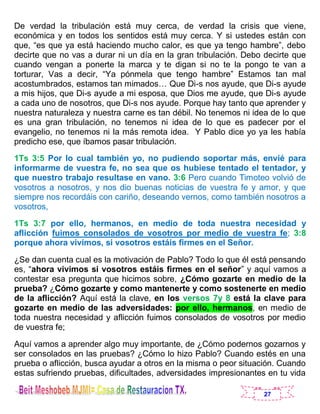 27
De verdad la tribulación está muy cerca, de verdad la crisis que viene,
económica y en todos los sentidos está muy cerca. Y si ustedes están con
que, “es que ya está haciendo mucho calor, es que ya tengo hambre”, debo
decirte que no vas a durar ni un día en la gran tribulación. Debo decirte que
cuando vengan a ponerte la marca y te digan si no te la pongo te van a
torturar, Vas a decir, “Ya pónmela que tengo hambre” Estamos tan mal
acostumbrados, estamos tan mimados… Que Di-s nos ayude, que Di-s ayude
a mis hijos, que Di-s ayude a mi esposa, que Dios me ayude, que Di-s ayude
a cada uno de nosotros, que Di-s nos ayude. Porque hay tanto que aprender y
nuestra naturaleza y nuestra carne es tan débil. No tenemos ni idea de lo que
es una gran tribulación, no tenemos ni idea de lo que es padecer por el
evangelio, no tenemos ni la más remota idea. Y Pablo dice yo ya les había
predicho ese, que íbamos pasar tribulación.
1Ts 3:5 Por lo cual también yo, no pudiendo soportar más, envié para
informarme de vuestra fe, no sea que os hubiese tentado el tentador, y
que nuestro trabajo resultase en vano. 3:6 Pero cuando Timoteo volvió de
vosotros a nosotros, y nos dio buenas noticias de vuestra fe y amor, y que
siempre nos recordáis con cariño, deseando vernos, como también nosotros a
vosotros,
1Ts 3:7 por ello, hermanos, en medio de toda nuestra necesidad y
aflicción fuimos consolados de vosotros por medio de vuestra fe; 3:8
porque ahora vivimos, si vosotros estáis firmes en el Señor.
¿Se dan cuenta cual es la motivación de Pablo? Todo lo que él está pensando
es, “ahora vivimos si vosotros estáis firmes en el señor” y aquí vamos a
contestar esa pregunta que hicimos sobre, ¿Cómo gozarte en medio de la
prueba? ¿Cómo gozarte y como mantenerte y como sostenerte en medio
de la aflicción? Aquí está la clave, en los versos 7y 8 está la clave para
gozarte en medio de las adversidades: por ello, hermanos, en medio de
toda nuestra necesidad y aflicción fuimos consolados de vosotros por medio
de vuestra fe;
Aquí vamos a aprender algo muy importante, de ¿Cómo podernos gozarnos y
ser consolados en las pruebas? ¿Cómo lo hizo Pablo? Cuando estés en una
prueba o aflicción, busca ayudar a otros en la misma o peor situación. Cuando
estas sufriendo pruebas, dificultades, adversidades impresionantes en tu vida
 