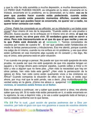 28
y que tu vida ha sido sometida a mucha depresión, a mucha desesperación,
LO PERO QUE PUEDES HACER, es refugiarte en tu dolor, encerrarte en tu
tristeza, encerrarte en tu problema, en tu adversidad, en tu dolor, eso es lo
peor que puedes hacer cuando estás padeciendo, cuando estás
sufriendo, cuando estás pasando momentos difíciles, cuando estas
caído, lo peor que puedes hacer es encerrarte, no querer ver a nadie, no
querer tener contacto con nadie.
¿Cómo Pablo fue consolado en su aflicción, en su tribulación y en todas esas
cosas? Aquí mismo él nos da la respuesta: “Cuando estés en una prueba o
aflicción, busca ayudar, no te enfoques en ti mismo sino en otros, el que no
vive para servir, no sirve para vivir, El verdadero gozo está en servir a
otros. Pero más bienaventurado es el que da que el que recibe y eso es
lo que Pablo está diciendo en el versículo 7. “fuimos consolados de
vosotros por medio de vuestra fe”. El ver que ustedes están fortalecidos en
medio te tantas persecuciones y tribulaciones, Eso me alentó, porque cuando
me salgo de mí mismo, cuando no me enfoco en mi problema, y veo que otros
están sufriendo en ese momento algo sucede en mi corazón y me digo, No
soy el único, esta persona está en peor situación.
Y es cuando me pongo a pensar, No puede ser que me esté quejando de esta
prueba, no puede ser que me esté quejando de que mis zapatos tengan un
agujero y no tenga dinero para comprar zapatos, cuando volteo a mirar a mi
lado y veo a alguien que no tiene pies. ¿Han visto la necesidad que hay en
otros países, han visto toda esta gente? ¿Han visto la persecución de la
iglesia en Siria, han visto como están quemando vivos a los cristianos en
África? Cuando comparas la situación de ellos con la tuya, si estás aquí
ahora, por muy mal que te esté yendo, vas a decir, ¡Soy multimillonario! De
verdad estoy en la gloria. ¡Cómo me atrevo a quejarme! 3:8 porque ahora
vivimos, si vosotros estáis firmes en el Señor.
Esto me alienta a continuar, ver y saber que puedo servir a otros, me alienta
saber que soy útil. Si tú nada más estás pensando en ti, si estás encerrado en
tu egoísmo, te vas a deprimir más, y te vas a estar quejando todo el tiempo y
nunca estarás conforme con lo que tienes.
1Ts 3:9 Por lo cual, ¿qué acción de gracias podremos dar a Dios por
vosotros, por todo el gozo con que nos gozamos a causa de vosotros delante
 