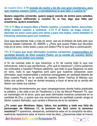 29
de nuestro Dios, 3:10 orando de noche y de día con gran insistencia, para
que veamos vuestro rostro, y completemos lo que falte a vuestra fe?
Quiero seguirles sirviendo, quiero seguir siendo de ánimo para ustedes,
quiero seguir edificando a vuestra fe, si hay algo que falta por
enseñarse, quiero enseñarlo.
1Ts 3:11 Mas el mismo Dios y Padre nuestro, y nuestro Señor Jesucristo,
dirija nuestro camino a vosotros. 3:12 Y el Señor os haga crecer y
abundar en amor unos para con otros y para con todos, como también lo
hacemos nosotros para con vosotros,
Que siga abundando más y más en amor, ese es el énfasis de todo esto que
hemos estado hablando, EL AMOR, y ¿Para qué quiere Pablo que abunden
más en el amor, entre todos y para con todos? Por lo que dice a continuación.
1Ts 3:13 para que sean afirmados vuestros corazones, irreprensibles en
santidad delante de Dios nuestro Padre, en la venida de nuestro Señor
Jesucristo con todos sus santos.
A fin de cuentas todo lo que hacemos, a fin de cuenta todo lo que nos
esforzamos, todo lo que sembramos, ¿Por qué lo hacemos? ¿Cómo podemos
ser motivados a hacerlo? Porque sabemos, que todo lo que hagamos no será
en vano, todo lo que hagamos será para que nuestros corazones sean
afirmados, sean irreprensibles y estemos consagrados en santidad delante de
Dios nuestro Padre en la venida de nuestro Señor Yeshúa el Mesías con
todos sus santos. Y aquí es donde empieza a tocar el tema de la venida del
Señor con todos sus santos.
Pablo oraba fervientemente por esas congregaciones donde había predicado
la palabra, y les pide a los de Tesalónica y a los de Mount Pleasant TX, que
se mantengan en el amor, para que sean afirmados nuestros corazones en la
santidad de Di-s, y quiere que nos encontremos en santidad cuando venga el
Señor nuestro Salvador, que vendrá a librarnos de la ira venidera.
¿Tú crees que Abraham, Itzjac, Iakov, los profetas y toda esa lista de
personajes de Hebreos 11, la tuvieron tan fácil como la tenemos
nosotros? Y queremos, deseamos, anhelamos estar en la compañía de ellos,
realmente deseamos estar al mismo nivel de ellos, ¿Queremos estar al mismo
 