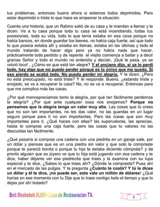 3
tus problemas, entonces bueno ahora si estemos todos deprimidos. Pero
estar deprimido o triste lo que hace es empeorar la situación.
Cuenta una historia, que un Rabino salió de su casa y le mandan a llamar y le
dicen: Ve a tu casa porque toda tu casa se está incendiando, todas tus
posesiones, toda su vida, todo lo que tenía estaba en esa casa porque no
había bancos, en donde guardar los bienes, no había caja fuerte, así que todo
lo que poseía estaba allí y estaba en llamas, estaba en las últimas y todo el
mundo tratando de hacer algo pero ya no había nada que hacer,
prácticamente todo perdido y de repente el viejito comienza a bailar y a decir
gracias Señor y todo el mundo no entendía y decían, ¡Qué le pasa, ya se
volvió loco! , ¿Cómo es que está tan alegre? Y el anciano dijo, si ya lo perdí
todo, hay algo que no puedo perder porque es lo único que me queda. Si
eso pierdo se acabó todo. No puedo perder mi alegría. Y le dicen, ¿Pero
no está preocupado, no está triste? Y él responde: Bueno, ¿estando triste y
enojado, se va a recuperar la casa? No, no se va a recuperar. Entonces para
que me complico más las cosas.
¿Por qué menospreciamos tanto la alegría, por qué tan fácilmente perdemos
la alegría? ¿Por qué ante cualquier cosa nos enojamos? Porque no
pensamos que la alegría tenga un valor muy alto. Las cosas que tú crees
que no son tan importantes, no les das valor, no las guardas en un lugar
seguro porque para ti no son importantes. Pero las cosas que son muy
importantes para ti, ¿Qué haces con ellas? las supervaloras, las aprecias,
hasta te compras una caja fuerte, pero las cosas que tu valoras no las
descuidas tan fácilmente.
¿Qué pasaría si compras una cadena con una piedrita en un garaje sale, por
un dólar y piensas que es un una piedra sin valor y que solo la compraste
porque te pareció bonita o porque tu hija te estaba diciendo cómprala? y de
pronto alguien que es joyero ve que tu hija está jugando con esa cadena y te
dice, haber déjame ver esa piedrecita que traes y la examina con su lupa
especial y te dice, ¿Sabes lo que traes ahí? ¿Dónde la compraste? Pues ahí
en el mercado de las pulgas. Y te pregunta ¿Cuánto te costó? Y tú le dices
un dólar y él te dice, ¡no puede ser, esto vale un millón de dólares! ¿Qué
harías en ese momento con tu Dije que lo traes contigo todo el tiempo y que lo
dejas por ahí botado?
 