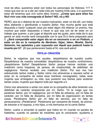 30
nivel de ellos, queremos estar con todos los personajes de Hebreos 11? Y
crees que eso se va a dar así nada más por nuestra linda cara, o si queremos
estar allí tenemos que vivir como ellos vivieron. ¿Crees que para ellos fue
fácil vivir una vida consagrada al Señor? NO, no y NO
PERO, esa es o debería de ser nuestra motivación, estar un día allí, con todos
ellos alabando y glorificando a nuestro Señor. Hay mucha gente que está
dispuesta a hacer cualquier cosa por estar algún día obtener un premio, hay
muchos que están dispuestos a hacer lo que sea con tal de estar en un
trabajo que quieren, o por jugar el deporte que les gusta, pero nada de lo que
ganes en este mundo será comparable con lo que Di-s tiene preparado para
ti, ¿Será comparable estar algún día en un escenario o en un Pódium, a
estar un día en la compañía de Abraham, Itzjac, Iakov, Moshé, David,
Salomón, los apóstoles y por supuesto con Aquél que padeció hasta la
muerte por ti? ¡El que perseverare hasta el fin, ese será salvo!
TEFILA= ORACIÓN
Señor, te rogamos que nos ayudes, despiértanos de nuestro sueño.
Despiértanos de nuestra comodidad, despiértanos de nuestro conformismo,
¡despiértanos Señor! Despiértanos Señor porque hemos recibido una
maldición como hispanos, de pereza, de mediocridad, de debilidad, de
negligencia. Hemos recibido una maldición Señor. Por eso nos han
sobrevenido tantos males y Señor cómo nos atrevemos a siquiera soñar el
estar en la compañía de todos esos hombres consagrados, todas esas
mujeres que arriesgaron su vida, que pusieron sus bienes para sostener
tantas cosas, mujeres que dejaron todo por seguirte a ti.
Cómo nos atrevemos a soñar con estar en la compañía de ellos teniendo una
debilidad de carácter empezando por mí, Señor. Yo te ruego que me
perdones Señor, por mi negligencia, por mi falta de esfuerzo, por mi falta de
carácter, por mi falta de disciplina, por mi falta de organización en tantas
cosas. Perdóname Señor por mi falta de servicio, por mi falta de
perseverancia. ¡Perdóname! Perdóname por cansarme de insistir, de animar,
de exhortar a mi esposa, a mis hijos, a mis hermanos en la carne Señor.
Señor, vuelve a encender la pasión que había en mí cuando no paraba de
hablarles, cuando no paraba de insistirles que te conocieran, ayúdame a
 