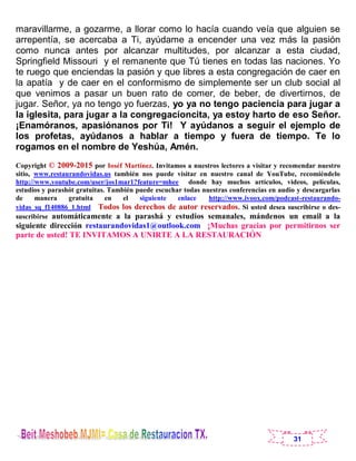 31
maravillarme, a gozarme, a llorar como lo hacía cuando veía que alguien se
arrepentía, se acercaba a Ti, ayúdame a encender una vez más la pasión
como nunca antes por alcanzar multitudes, por alcanzar a esta ciudad,
Springfield Missouri y el remanente que Tú tienes en todas las naciones. Yo
te ruego que enciendas la pasión y que libres a esta congregación de caer en
la apatía y de caer en el conformismo de simplemente ser un club social al
que venimos a pasar un buen rato de comer, de beber, de divertirnos, de
jugar. Señor, ya no tengo yo fuerzas, yo ya no tengo paciencia para jugar a
la iglesita, para jugar a la congregacioncita, ya estoy harto de eso Señor.
¡Enamóranos, apasiónanos por Ti! Y ayúdanos a seguir el ejemplo de
los profetas, ayúdanos a hablar a tiempo y fuera de tiempo. Te lo
rogamos en el nombre de Yeshúa, Amén.
Copyright © 2009-2015 por Ioséf Martínez. Invitamos a nuestros lectores a visitar y recomendar nuestro
sitio, www.restaurandovidas.us también nos puede visitar en nuestro canal de YouTube, recomiéndelo
http://www.youtube.com/user/jos1mar1?feature=mhee donde hay muchos artículos, videos, películas,
estudios y parashót gratuitas. También puede escuchar todas nuestras conferencias en audio y descargarlas
de manera gratuita en el siguiente enlace http://www.ivoox.com/podcast-restaurando-
vidas_sq_f140886_1.html Todos los derechos de autor reservados. Si usted desea suscribirse o des-
suscribirse automáticamente a la parashá y estudios semanales, mándenos un email a la
siguiente dirección restaurandovidas1@outlook.com ¡Muchas gracias por permitirnos ser
parte de usted! TE INVITAMOS A UNIRTE A LA RESTAURACIÓN
 