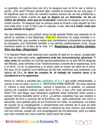 4
Lo guardas, te vuelves loco con él y te aseguro que no te lo vas a volver a
poner. ¿Por qué? Porque cambió algo, cambió la manera de ver esa joya. Y
Si logramos que en este día cambie nuestra manera de ver los problemas y
comiences a darte cuenta de que la alegría es un diamante, no de un
millón de dólares, sino que es invaluable, entonces te aseguro que la vas a
cuidar mucho. Te aseguro que no porque pase la mosca o que alguien te hizo
una mala cara, o por tu hijo o por tu esposa, o sea, ¡no va a haber nada que
pueda robarte la alegría!
Así que adoptemos una actitud como la del apóstol Pablo que estando en la
cárcel le escribió a los filipenses: Php 4:3 Asimismo te ruego también a ti,
compañero fiel, que ayudes a éstas que combatieron juntamente conmigo en
el evangelio, con Clemente también y los demás colaboradores míos, cuyos
nombres están en el libro de la vida. 4:4 Regocijaos en el Señor siempre.
Otra vez digo: ¡Regocijaos!
Y el Apóstol Pablo está diciendo eso cuando él está en la cárcel, ¡Imagínate!
De eso se trata esta carta, optimismo ante las circunstancias adversas. Y
esta carta Se escribió en Corinto aproximadamente en el año 49-54 después
del Mesías, para exhortar a los Tesalonicenses a través de la esperanza, la fe
y el amor, La fe, la esperanza y el amor, pero el mayor de ellos es el amor.
Así que, en el capítulo uno hablamos de las tres columnas que sostienen a la
iglesia de Di-s, la obra de vuestra fe, el trabajo de vuestro amor y la
constancia en la esperanza.
Ahora sí, vamos a estudiar los capítulos, el 2 y 3 que están relacionados y
vamos a ver en este capítulo 2: “MOTIVOS PARA SERVIR”. En este capítulo
2, Vamos a auto examinarnos, vamos a hacernos un análisis, un examen
interno de nuestros motivos para servir a Di-s, o sea ¿Por qué servimos a
Dios? Por qué llegar aquí temprano pudiendo estar haciendo otras cosas y
porqué hemos decidido servir a Di-s. ¿Cuántos creyentes hay que asisten a
aprender de Di-s a conocer de la Escritura, etc., pero solamente van como a
escuchar, son oyentes pero no se involucran en nada, no participan, no tratan
de ayudar en la congregación y simplemente son oidores de lo que se está
impartiendo? Sin embargo hay otros y siempre es muy común, que siempre
son los mismos, puede ser una congregación de mil personas, pero ya sabes
que solo cuentas con unos cuantos, para hacer las cosas.
 