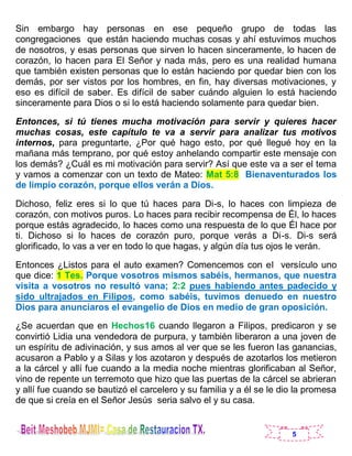 5
Sin embargo hay personas en ese pequeño grupo de todas las
congregaciones que están haciendo muchas cosas y ahí estuvimos muchos
de nosotros, y esas personas que sirven lo hacen sinceramente, lo hacen de
corazón, lo hacen para El Señor y nada más, pero es una realidad humana
que también existen personas que lo están haciendo por quedar bien con los
demás, por ser vistos por los hombres, en fin, hay diversas motivaciones, y
eso es difícil de saber. Es difícil de saber cuándo alguien lo está haciendo
sinceramente para Dios o si lo está haciendo solamente para quedar bien.
Entonces, si tú tienes mucha motivación para servir y quieres hacer
muchas cosas, este capítulo te va a servir para analizar tus motivos
internos, para preguntarte, ¿Por qué hago esto, por qué llegué hoy en la
mañana más temprano, por qué estoy anhelando compartir este mensaje con
los demás? ¿Cuál es mi motivación para servir? Así que este va a ser el tema
y vamos a comenzar con un texto de Mateo: Mat 5:8 Bienaventurados los
de limpio corazón, porque ellos verán a Dios.
Dichoso, feliz eres si lo que tú haces para Di-s, lo haces con limpieza de
corazón, con motivos puros. Lo haces para recibir recompensa de Él, lo haces
porque estás agradecido, lo haces como una respuesta de lo que Él hace por
ti. Dichoso si lo haces de corazón puro, porque verás a Di-s. Di-s será
glorificado, lo vas a ver en todo lo que hagas, y algún día tus ojos le verán.
Entonces ¿Listos para el auto examen? Comencemos con el versículo uno
que dice: 1 Tes. Porque vosotros mismos sabéis, hermanos, que nuestra
visita a vosotros no resultó vana; 2:2 pues habiendo antes padecido y
sido ultrajados en Filipos, como sabéis, tuvimos denuedo en nuestro
Dios para anunciaros el evangelio de Dios en medio de gran oposición.
¿Se acuerdan que en Hechos16 cuando llegaron a Filipos, predicaron y se
convirtió Lidia una vendedora de purpura, y también liberaron a una joven de
un espíritu de adivinación, y sus amos al ver que se les fueron las ganancias,
acusaron a Pablo y a Silas y los azotaron y después de azotarlos los metieron
a la cárcel y allí fue cuando a la media noche mientras glorificaban al Señor,
vino de repente un terremoto que hizo que las puertas de la cárcel se abrieran
y allí fue cuando se bautizó el carcelero y su familia y a él se le dio la promesa
de que si creía en el Señor Jesús seria salvo el y su casa.
 