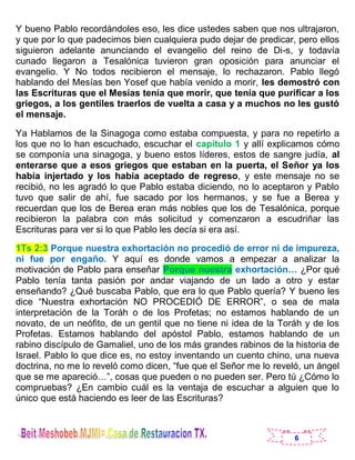 6
Y bueno Pablo recordándoles eso, les dice ustedes saben que nos ultrajaron,
y que por lo que padecimos bien cualquiera pudo dejar de predicar, pero ellos
siguieron adelante anunciando el evangelio del reino de Di-s, y todavía
cunado llegaron a Tesalónica tuvieron gran oposición para anunciar el
evangelio. Y No todos recibieron el mensaje, lo rechazaron. Pablo llegó
hablando del Mesías ben Yosef que había venido a morir, les demostró con
las Escrituras que el Mesías tenía que morir, que tenía que purificar a los
griegos, a los gentiles traerlos de vuelta a casa y a muchos no les gustó
el mensaje.
Ya Hablamos de la Sinagoga como estaba compuesta, y para no repetirlo a
los que no lo han escuchado, escuchar el capítulo 1 y allí explicamos cómo
se componía una sinagoga, y bueno estos líderes, estos de sangre judía, al
enterarse que a esos griegos que estaban en la puerta, el Señor ya los
había injertado y los había aceptado de regreso, y este mensaje no se
recibió, no les agradó lo que Pablo estaba diciendo, no lo aceptaron y Pablo
tuvo que salir de ahí, fue sacado por los hermanos, y se fue a Berea y
recuerdan que los de Berea eran más nobles que los de Tesalónica, porque
recibieron la palabra con más solicitud y comenzaron a escudriñar las
Escrituras para ver si lo que Pablo les decía si era así.
1Ts 2:3 Porque nuestra exhortación no procedió de error ni de impureza,
ni fue por engaño. Y aquí es donde vamos a empezar a analizar la
motivación de Pablo para enseñar Porque nuestra exhortación… ¿Por qué
Pablo tenía tanta pasión por andar viajando de un lado a otro y estar
enseñando? ¿Qué buscaba Pablo, que era lo que Pablo quería? Y bueno les
dice “Nuestra exhortación NO PROCEDIÓ DE ERROR”, o sea de mala
interpretación de la Toráh o de los Profetas; no estamos hablando de un
novato, de un neófito, de un gentil que no tiene ni idea de la Toráh y de los
Profetas. Estamos hablando del apóstol Pablo, estamos hablando de un
rabino discípulo de Gamaliel, uno de los más grandes rabinos de la historia de
Israel. Pablo lo que dice es, no estoy inventando un cuento chino, una nueva
doctrina, no me lo reveló como dicen, “fue que el Señor me lo reveló, un ángel
que se me apareció…”, cosas que pueden o no pueden ser. Pero tú ¿Cómo lo
compruebas? ¿En cambio cuál es la ventaja de escuchar a alguien que lo
único que está haciendo es leer de las Escrituras?
 