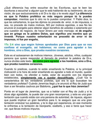 7
¿Qué diferencia hay entre escuchar de las Escrituras, que te leen las
escrituras a escuchar a alguien que te está hablando de su testimonio, de una
visión, de que exclusivamente a él Di-s le dijo o le revelo algo? La diferencia
es que la Palabra profética es más segura porque tú la puedes
comprobar, mientras que lo otro no lo puedes comprobar. Y Pablo dice, lo
que les exhortamos, lo que les dijimos no procede de error, ni de impureza, o
sea, no procede de malos motivos, NO por motivos egoístas, o sea No les
anuncie el evangelio para obtener algún beneficio de ustedes o solamente por
una cuestión de negocio, de hacer dinero por este mensaje; ni de engaño
que en griego es la palabra Dolos, que significa una mentira que yo
inventé. Porque nuestra exhortación no procedió de error ni de
impureza, ni fue por engaño,
1Ts 2:4 sino que según fuimos aprobados por Dios para que se nos
confiase el evangelio, así hablamos; no como para agradar a los
hombres, sino a Dios, que prueba nuestros corazones.
Este es el autoexamen de motivos internos. Jóvenes, adultos, niños, cualquier
persona que quiera responder al llamado de predicar la palabra de Di-s,
nunca olvides este texto: no como para agradar a los hombres, sino a Di-s,
que prueba nuestros corazones.
Cuando tú predicas, cuando tú estás enseñando la Palabra, si tu principal
motivación a la hora de estar enseñando es agradar a todo el mundo, quedar
bien con todos, no ofender a nadie, estar de acuerdo con los dogmas
establecidos, simplemente vas a quedar descalificado. ¿Cuál fue la
característica de los verdaderos profetas, qué era lo que buscaban los
verdaderos profetas? Cuándo Jeremías llegó y le anunció al Rey de Judá que
iban a ser llevados cautivos por Babilonia, ¿qué fue lo que hizo Jeremías?
Ponte en el lugar de Jeremías, que va a hablar con el Rey de Judá y si le
dices algo agradable, te puede dar una gran recompensa, y esta es una gran
tentación que cuando estás con una persona de autoridad, de riqueza, alguien
que puede implicar un gran beneficio para ti, te aseguro que es una gran
tentación endulzar tus palabras, y te lo digo por experiencia, en ese momento
te enfrentas a la tentación de lisonjearle, exaltarlo, y eso e tiene que hacer
ver, que llevas motivos impuros.
 
