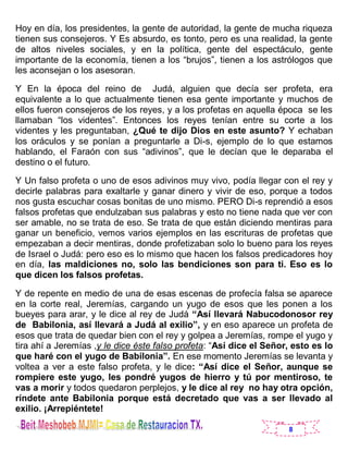 8
Hoy en día, los presidentes, la gente de autoridad, la gente de mucha riqueza
tienen sus consejeros. Y Es absurdo, es tonto, pero es una realidad, la gente
de altos niveles sociales, y en la política, gente del espectáculo, gente
importante de la economía, tienen a los “brujos”, tienen a los astrólogos que
les aconsejan o los asesoran.
Y En la época del reino de Judá, alguien que decía ser profeta, era
equivalente a lo que actualmente tienen esa gente importante y muchos de
ellos fueron consejeros de los reyes, y a los profetas en aquella época se les
llamaban “los videntes”. Entonces los reyes tenían entre su corte a los
videntes y les preguntaban, ¿Qué te dijo Dios en este asunto? Y echaban
los oráculos y se ponían a preguntarle a Di-s, ejemplo de lo que estamos
hablando, el Faraón con sus “adivinos”, que le decían que le deparaba el
destino o el futuro.
Y Un falso profeta o uno de esos adivinos muy vivo, podía llegar con el rey y
decirle palabras para exaltarle y ganar dinero y vivir de eso, porque a todos
nos gusta escuchar cosas bonitas de uno mismo. PERO Di-s reprendió a esos
falsos profetas que endulzaban sus palabras y esto no tiene nada que ver con
ser amable, no se trata de eso. Se trata de que están diciendo mentiras para
ganar un beneficio, vemos varios ejemplos en las escrituras de profetas que
empezaban a decir mentiras, donde profetizaban solo lo bueno para los reyes
de Israel o Judá: pero eso es lo mismo que hacen los falsos predicadores hoy
en día, las maldiciones no, solo las bendiciones son para ti. Eso es lo
que dicen los falsos profetas.
Y de repente en medio de una de esas escenas de profecía falsa se aparece
en la corte real, Jeremías, cargando un yugo de esos que les ponen a los
bueyes para arar, y le dice al rey de Judá “Así llevará Nabucodonosor rey
de Babilonia, así llevará a Judá al exilio”, y en eso aparece un profeta de
esos que trata de quedar bien con el rey y golpea a Jeremías, rompe el yugo y
tira ahí a Jeremías ,y le dice éste falso profeta: “Así dice el Señor, esto es lo
que haré con el yugo de Babilonia”. En ese momento Jeremías se levanta y
voltea a ver a este falso profeta, y le dice: “Así dice el Señor, aunque se
rompiere este yugo, les pondré yugos de hierro y tú por mentiroso, te
vas a morir y todos quedaron perplejos, y le dice al rey no hay otra opción,
ríndete ante Babilonia porque está decretado que vas a ser llevado al
exilio. ¡Arrepiéntete!
 