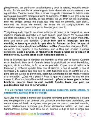 9
¡Imagínense!, ser profeta en aquella época y decir la verdad, te podría costar
la vida. Así de sencillo. A quién le gusta tener dentro de sus consejeros a un
aguafiestas. Y escúchenme bien, a todos nos gusta rodearnos de líderes o de
consejeros que estén siempre a favor de nosotros, PERO Es un gran error en
el liderazgo formar tu comité, de tus amigos, es un error. En las reuniones,
solo mis amigos porque me gusta que todo está en armonía, todo bien…
entonces las juntas del comité, las juntas de las congregaciones, se
convierten en pura palabrería, puras lisonjas, puro cuento.
Y alguien que de repente se atreve a llamar al orden, a la compostura, va a
recibir la mirada de reproche y en poco tiempo, ¿qué creen? Ya no va a estar
en entre los líderes, ya no va a ser bien visto. Así que en algún momento,
tiene que tomar una decisión: O estar bien con el liderazgo, con los
comités, o tener que decir lo que dice la Palabra de Di-s, lo que tú
claramente estás viendo en la Palabra de Di-s. Como dice el Apóstol Pablo,
no como para agradar a los hombres, sino a Di-s que prueba nuestros
corazones. Estás a prueba. El momento de mayor prueba en tu vida en el
ministerio es, cuando todos están hablando bien de ti.
Dice la Escritura que el carácter del hombre se mide por la lisonja. Cuando
están hablando bien de ti, Cuando tienes la posibilidad de tener beneficios,
riqueza, ahí tu carácter, tu fe, va a ser probada. Y qué pasa si cedes a la
tentación y prefieres quedar bien con el sistema y con el comité y con el
liderazgo y tú sabes que eso que se está haciendo está en contra de Di-s,
pero está un sueldo de por medio, están tus amistades de por medio y cedes
a la tentación. ¿Qué va a pasar? Pues lo que va a pasar, es que en ese
momento Quedas descalificado del ministerio. ¿Quieres tener gloria de los
hombres, quieres tener tu club social? Puedes tener eso, pero no
puedes decir que eso es servir a Di-s
1Ts 2:5 Porque nunca usamos de palabras lisonjeras, como sabéis, ni
encubrimos avaricia; Dios es testigo;
Que Dios nos ayude a nunca usar palabras lisonjeras para predicarle a esta u
otra congregación y así obtener una ganancia, y tu hermano predicador, que
nunca estés adulando a alguien solo porque da mucho económicamente,
como predicadores tenemos que tomar decisiones sabias, ya que uno
humanamente piensa “Qué tal si se va, cuando le diga lo que le tengo que
 