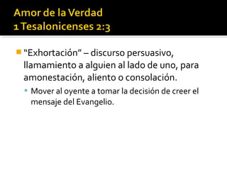  “Exhortación” – discurso persuasivo,
llamamiento a alguien al lado de uno, para
amonestación, aliento o consolación.
 Mover al oyente a tomar la decisión de creer el
mensaje del Evangelio.
 