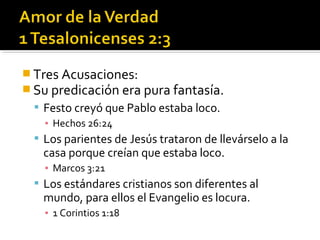  Tres Acusaciones:
 Su predicación era pura fantasía.
 Festo creyó que Pablo estaba loco.
▪ Hechos 26:24
 Los parientes de Jesús trataron de llevárselo a la
casa porque creían que estaba loco.
▪ Marcos 3:21
 Los estándares cristianos son diferentes al
mundo, para ellos el Evangelio es locura.
▪ 1 Corintios 1:18
 