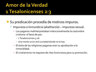  Su predicación procedía de motivos impuros.
 Impureza o Inmundicia (akatharsía) – impureza sexual.
▪ Los paganos malinterpretaban intencionalmente la costumbre
cristiana: el beso de paz.
▪ 1 Tesalonicenses 5:26
▪ Una mente sucia verá suciedad donde no la hay.
▪ El éxito de las religiones paganas eran su aprobación a la
inmoralidad.
▪ El cristianismo no requiere de ritos licenciosos para su promoción.
 