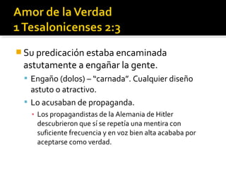  Su predicación estaba encaminada
astutamente a engañar la gente.
 Engaño (dolos) – “carnada”. Cualquier diseño
astuto o atractivo.
 Lo acusaban de propaganda.
▪ Los propagandistas de la Alemania de Hitler
descubrieron que sí se repetía una mentira con
suficiente frecuencia y en voz bien alta acababa por
aceptarse como verdad.
 