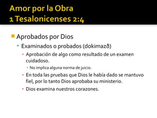  Aprobados por Dios
 Examinados o probados (dokimazð)
▪ Aprobación de algo como resultado de un examen
cuidadoso.
▪ No implica alguna norma de juicio.
▪ En toda las pruebas que Dios le había dado se mantuvo
fiel, por lo tanto Dios aprobaba su ministerio.
▪ Dios examina nuestros corazones.
 