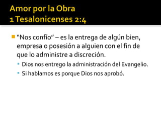  “Nos confío” – es la entrega de algún bien,
empresa o posesión a alguien con el fin de
que lo administre a discreción.
 Dios nos entrego la administración del Evangelio.
 Si hablamos es porque Dios nos aprobó.
 