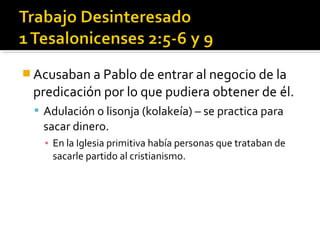  Acusaban a Pablo de entrar al negocio de la
predicación por lo que pudiera obtener de él.
 Adulación o lisonja (kolakeía) – se practica para
sacar dinero.
▪ En la Iglesia primitiva había personas que trataban de
sacarle partido al cristianismo.
 