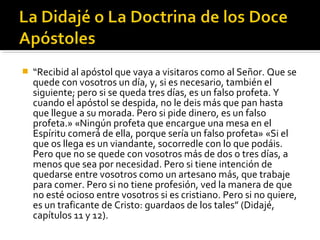  “Recibid al apóstol que vaya a visitaros como al Señor. Que se
quede con vosotros un día, y, si es necesario, también el
siguiente; pero si se queda tres días, es un falso profeta. Y
cuando el apóstol se despida, no le deis más que pan hasta
que llegue a su morada. Pero si pide dinero, es un falso
profeta.» «Ningún profeta que encargue una mesa en el
Espíritu comerá de ella, porque sería un falso profeta» «Si el
que os llega es un viandante, socorredle con lo que podáis.
Pero que no se quede con vosotros más de dos o tres días, a
menos que sea por necesidad. Pero si tiene intención de
quedarse entre vosotros como un artesano más, que trabaje
para comer. Pero si no tiene profesión, ved la manera de que
no esté ocioso entre vosotros si es cristiano. Pero si no quiere,
es un traficante de Cristo: guardaos de los tales” (Didajé,
capítulos 11 y 12).
 