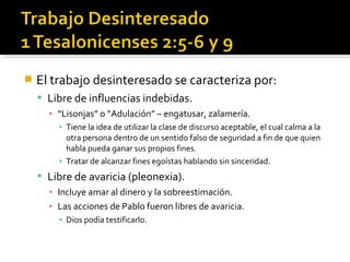  El trabajo desinteresado se caracteriza por:
 Libre de influencias indebidas.
▪ “Lisonjas” o “Adulación” – engatusar, zalamería.
▪ Tiene la idea de utilizar la clase de discurso aceptable, el cual calma a la
otra persona dentro de un sentido falso de seguridad a fin de que quien
habla pueda ganar sus propios fines.
▪ Tratar de alcanzar fines egoístas hablando sin sinceridad.
 Libre de avaricia (pleonexia).
▪ Incluye amar al dinero y la sobreestimación.
▪ Las acciones de Pablo fueron libres de avaricia.
▪ Dios podía testificarlo.
 