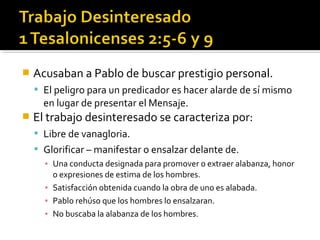  Acusaban a Pablo de buscar prestigio personal.
 El peligro para un predicador es hacer alarde de sí mismo
en lugar de presentar el Mensaje.
 El trabajo desinteresado se caracteriza por:
 Libre de vanagloria.
 Glorificar – manifestar o ensalzar delante de.
▪ Una conducta designada para promover o extraer alabanza, honor
o expresiones de estima de los hombres.
▪ Satisfacción obtenida cuando la obra de uno es alabada.
▪ Pablo rehúso que los hombres lo ensalzaran.
▪ No buscaba la alabanza de los hombres.
 