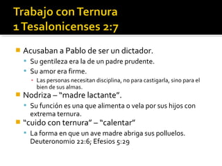 Acusaban a Pablo de ser un dictador.
 Su gentileza era la de un padre prudente.
 Su amor era firme.
▪ Las personas necesitan disciplina, no para castigarla, sino para el
bien de sus almas.
 Nodriza – “madre lactante”.
 Su función es una que alimenta o vela por sus hijos con
extrema ternura.
 “cuido con ternura” – “calentar”
 La forma en que un ave madre abriga sus polluelos.
Deuteronomio 22:6; Efesios 5:29
 