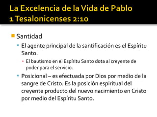  Santidad
 El agente principal de la santificación es el Espíritu
Santo.
▪ El bautismo en el Espíritu Santo dota al creyente de
poder para el servicio.
 Posicional – es efectuada por Dios por medio de la
sangre de Cristo. Es la posición espiritual del
creyente producto del nuevo nacimiento en Cristo
por medio del Espíritu Santo.
 