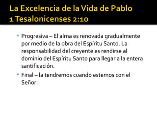  Progresiva – El alma es renovada gradualmente
por medio de la obra del Espíritu Santo. La
responsabilidad del creyente es rendirse al
dominio del Espíritu Santo para llegar a la entera
santificación.
 Final – la tendremos cuando estemos con el
Señor.
 