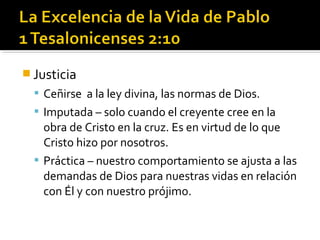  Justicia
 Ceñirse a la ley divina, las normas de Dios.
 Imputada – solo cuando el creyente cree en la
obra de Cristo en la cruz. Es en virtud de lo que
Cristo hizo por nosotros.
 Práctica – nuestro comportamiento se ajusta a las
demandas de Dios para nuestras vidas en relación
con Él y con nuestro prójimo.
 