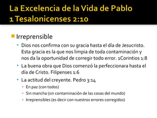  Irreprensible
 Dios nos confirma con su gracia hasta el día de Jesucristo.
Esta gracia es la que nos limpia de toda contaminación y
nos da la oportunidad de corregir todo error. 1Corintios 1:8
 La buena obra que Dios comenzó la perfeccionara hasta el
día de Cristo. Filipenses 1:6
 La actitud del creyente. Pedro 3:14
▪ En paz (con todos)
▪ Sin mancha (sin contaminación de las cosas del mundo)
▪ Irreprensibles (es decir con nuestros errores corregidos)
 