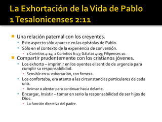  Una relación paternal con los creyentes.
 Este aspecto sólo aparece en las epístolas de Pablo.
 Sólo en el contexto de la experiencia de conversión.
▪ 1 Corintios 4:14; 2 Corintios 6:13; Gálatas 4:19; Filipenses 10.
 Compartir prudentemente con los cristianos jóvenes.
 Los exhorto – imprimir en los oyentes el sentido de urgencia para
cumplir su responsabilidad.
▪ Sensible en su exhortación, con firmeza.
 Los confortaba, era atento a las circunstancias particulares de cada
uno.
▪ Animar o alentar para continuar hacia delante.
 Encargar, Insistir – tomar en serio la responsabilidad de ser hijos de
Dios.
▪ La función directiva del padre.
 