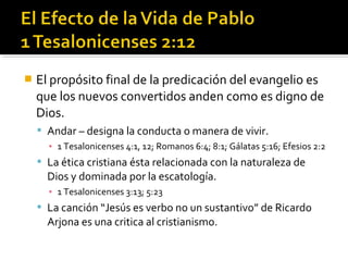  El propósito final de la predicación del evangelio es
que los nuevos convertidos anden como es digno de
Dios.
 Andar – designa la conducta o manera de vivir.
▪ 1 Tesalonicenses 4:1, 12; Romanos 6:4; 8:1; Gálatas 5:16; Efesios 2:2
 La ética cristiana ésta relacionada con la naturaleza de
Dios y dominada por la escatología.
▪ 1 Tesalonicenses 3:13; 5:23
 La canción “Jesús es verbo no un sustantivo” de Ricardo
Arjona es una critica al cristianismo.
 