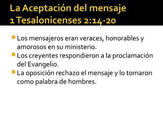  Los mensajeros eran veraces, honorables y
amorosos en su ministerio.
 Los creyentes respondieron a la proclamación
del Evangelio.
 La oposición rechazo el mensaje y lo tomaron
como palabra de hombres.
 