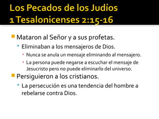  Mataron al Señor y a sus profetas.
 Eliminaban a los mensajeros de Dios.
▪ Nunca se anula un mensaje eliminando al mensajero.
▪ La persona puede negarse a escuchar el mensaje de
Jesucristo pero no puede eliminarlo del universo.
 Persiguieron a los cristianos.
 La persecución es una tendencia del hombre a
rebelarse contra Dios.
 