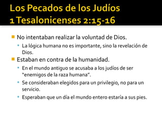  No intentaban realizar la voluntad de Dios.
 La lógica humana no es importante, sino la revelación de
Dios.
 Estaban en contra de la humanidad.
 En el mundo antiguo se acusaba a los judíos de ser
“enemigos de la raza humana”.
 Se consideraban elegidos para un privilegio, no para un
servicio.
 Esperaban que un día el mundo entero estaría a sus pies.
 