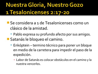  Se considera a 1 de Tesalonicenses como un
clásico de la amistad.
 Pablo expresa su profundo afecto por sus amigos.
 Satanás le bloqueo el camino.
 Enkóptein – termino técnico para poner un bloque
en medio de la carretera para impedir el paso de la
expedición.
▪ Labor de Satanás es colocar obstáculos en el camino y la
nuestra vencerlos.
 