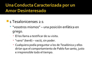  1 Tesalonicenses 2:1
 “vosotros mismos” – una posición enfática en
griego.
▪ El los llama a testificar de su visita.
▪ “vano” (kenê) – vació, sin poder.
▪ Cualquiera podía preguntar a los de Tesalónica y ellos
dirían que el comportamiento de Pablo fue santo, justo
e irreprensible todo el tiempo.
 