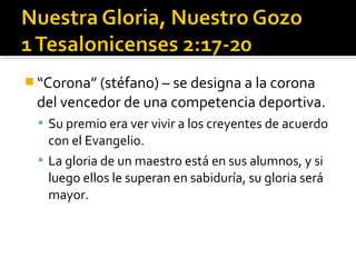  “Corona” (stéfano) – se designa a la corona
del vencedor de una competencia deportiva.
 Su premio era ver vivir a los creyentes de acuerdo
con el Evangelio.
 La gloria de un maestro está en sus alumnos, y si
luego ellos le superan en sabiduría, su gloria será
mayor.
 